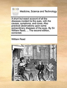 A Short But Exact Account Of All The Diseases Incident To The Eyes, With The Causes, Symptoms, And Cures. Also Practical Observations Upon Some Extrao di William Read edito da Gale Ecco, Print Editions