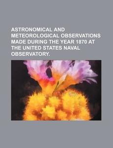 Astronomical and Meteorological Observations Made During the Year 1870 at the United States Naval Observatory. di Books Group edito da Rarebooksclub.com