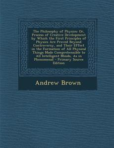 The Philosophy of Physics: Or, Process of Creative Development by Which the First Principles of Physics Are Proved Beyond Controversy, and Their di Andrew Brown edito da Nabu Press