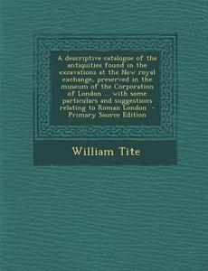 A   Descriptive Catalogue of the Antiquities Found in the Excavations at the New Royal Exchange, Preserved in the Museum of the Corporation of London di William Tite edito da Nabu Press