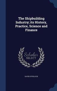 The Shipbuilding Industry; Its History, Practice, Science And Finance di David H Pollock edito da Sagwan Press