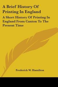 A Brief History Of Printing In England: A Short History Of Printing In England From Caxton To The Present Time di Frederick W. Hamilton edito da Kessinger Publishing, Llc