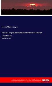 A clinical-surgical lecture delivered in Bellevue Hospital amphitheatre, di Lewis Albert Sayre edito da hansebooks
