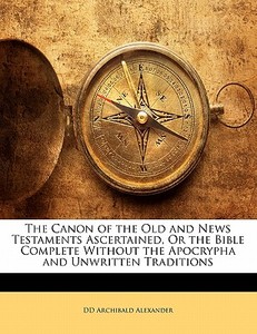 The Canon Of The Old And News Testaments Ascertained, Or The Bible Complete Without The Apocrypha And Unwritten Traditions di DD Archibald Alexander edito da Bibliolife, Llc