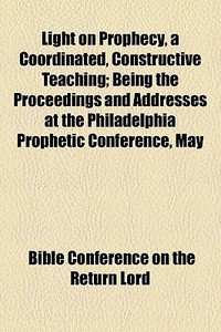 Light On Prophecy, A Coordinated, Constructive Teaching; Being The Proceedings And Addresses At The Philadelphia Prophetic Conference, May di Bible Conference on the Return Lord edito da General Books Llc