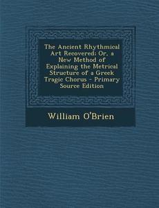 The Ancient Rhythmical Art Recovered; Or, a New Method of Explaining the Metrical Structure of a Greek Tragic Chorus di William O'Brien edito da Nabu Press
