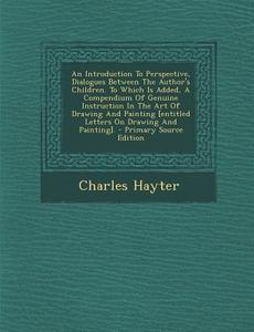 An  Introduction to Perspective, Dialogues Between the Author's Children. to Which Is Added, a Compendium of Genuine Instruction in the Art of Drawing di Charles Hayter edito da Nabu Press