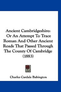 Ancient Cambridgeshire: Or an Attempt to Trace Roman and Other Ancient Roads That Passed Through the County of Cambridge (1883) di Charles Cardale Babington edito da Kessinger Publishing