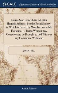 Lucina Sine Concubitu. A Letter Humbly Address'd To The Royal Society; In Which Is Proved By Most Incontestible Evidence, ... That A Woman May Conceiv di John Hill edito da Gale Ecco, Print Editions