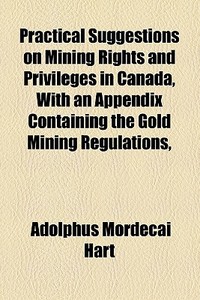 Practical Suggestions On Mining Rights And Privileges In Canada, With An Appendix Containing The Gold Mining Regulations, di Adolphus Mordecai Hart edito da General Books Llc