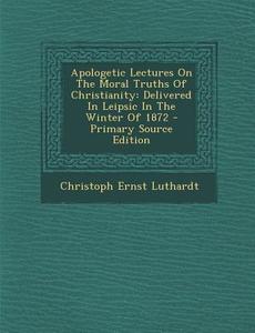 Apologetic Lectures on the Moral Truths of Christianity: Delivered in Leipsic in the Winter of 1872 - Primary Source Edition di Christoph Ernest Luthardt edito da Nabu Press