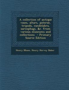 A Collection of Antique Vases, Altars, Paterae, Tripods, Candelabra, Sarcophagi, &C. from Various Museums and Collections - Primary Source Edition di Henry Moses, Henry Hervey Baber edito da Nabu Press