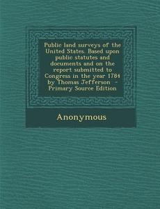 Public Land Surveys of the United States. Based Upon Public Statutes and Documents and on the Report Submitted to Congress in the Year 1784 by Thomas di Anonymous edito da Nabu Press