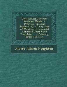 Ornamental Concrete Without Molds: A Practical Treatise Explanatory of a System of Molding Ornamental Concrete Units with Templates ... - Primary Sour di Albert Allison Houghton edito da Nabu Press