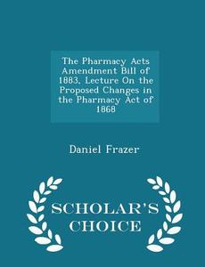 The Pharmacy Acts Amendment Bill Of 1883, Lecture On The Proposed Changes In The Pharmacy Act Of 1868 - Scholar's Choice Edition di Daniel Frazer edito da Scholar's Choice