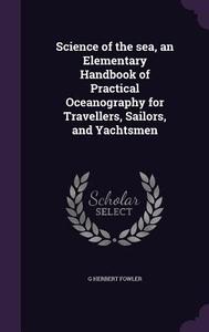 Science Of The Sea, An Elementary Handbook Of Practical Oceanography For Travellers, Sailors, And Yachtsmen di G Herbert Fowler edito da Palala Press