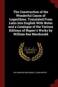The Construction of the Wonderful Canon of Logarithms. Translated from Latin Into English with Notes and a Catalogue of  di William Rae Macdonald, John Napier edito da CHIZINE PUBN