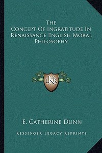 The Concept of Ingratitude in Renaissance English Moral Philosophy di E. Catherine Dunn edito da Kessinger Publishing