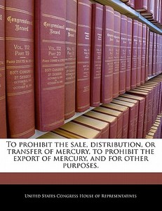 To Prohibit The Sale, Distribution, Or Transfer Of Mercury, To Prohibit The Export Of Mercury, And For Other Purposes. edito da Bibliogov