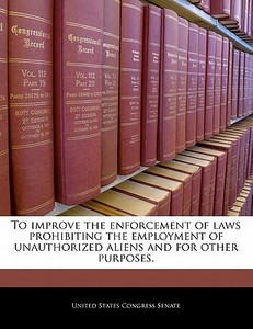 To Improve The Enforcement Of Laws Prohibiting The Employment Of Unauthorized Aliens And For Other Purposes. edito da Bibliogov