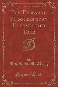 The Trials And Pleasures Of An Uncompleted Tour (classic Reprint) di Mrs C H M Thring edito da Forgotten Books