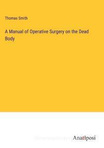A Manual of Operative Surgery on the Dead Body di Thomas Smith edito da Anatiposi Verlag