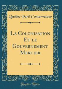 La Colonisation Et Le Gouvernement Mercier (Classic Reprint) di Quebec Parti Conservateur edito da Forgotten Books