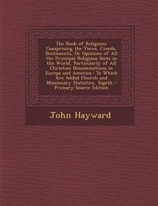 The Book of Religions: Comprising the Views, Creeds, Sentiments, or Opinions of All the Principal Religious Sects in the World, Particularly di John Hayward edito da Nabu Press