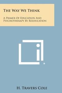 The Way We Think: A Primer of Education and Psychotherapy by Reeducation di H. Travers Cole edito da Literary Licensing, LLC