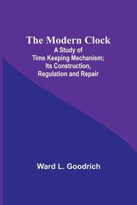 The Modern Clock; A Study of Time Keeping Mechanism; Its Construction, Regulation and Repair di Ward L. Goodrich edito da Alpha Editions