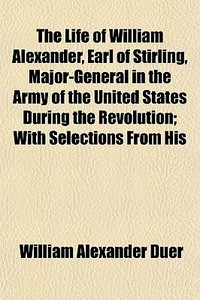 The Life Of William Alexander, Earl Of Stirling, Major-general In The Army Of The United States During The Revolution; With Selections From His di William Alexander Duer edito da General Books Llc