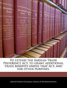 To Extend The Andean Trade Preference Act, To Grant Additional Trade Benefits Under That Act, And For Other Purposes. edito da Bibliogov