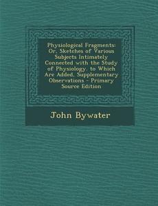 Physiological Fragments: Or, Sketches of Various Subjects Intimately Connected with the Study of Physiology. to Which Are Added, Supplementary di John Bywater edito da Nabu Press