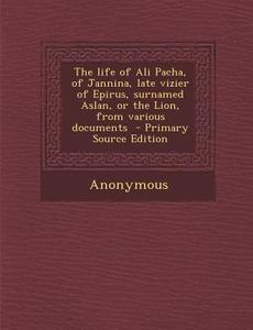 The Life of Ali Pacha, of Jannina, Late Vizier of Epirus, Surnamed Aslan, or the Lion, from Various Documents di Anonymous edito da Nabu Press