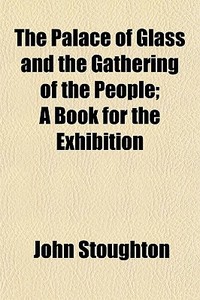 The Palace Of Glass And The Gathering Of The People; A Book For The Exhibition di John Stoughton edito da General Books Llc