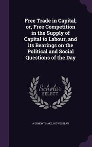Free Trade In Capital; Or, Free Competition In The Supply Of Capital To Labour, And Its Bearings On The Political And Social Questions Of The Day di A Egmont Hake, O E Wesslau edito da Palala Press