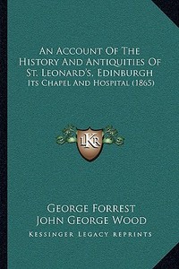An Account of the History and Antiquities of St. Leonard's, Edinburgh: Its Chapel and Hospital (1865) di George Forrest, John George Wood edito da Kessinger Publishing