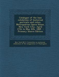 Catalogue of the Loan Exhibition of Historical Portraits and Relics, Metropolitan Opera House, New York City, April 17th to May 8th, 1889 - Primary So edito da Nabu Press