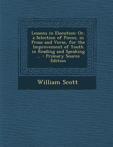 Lessons in Elocution: Or, a Selection of Pieces, in Prose and Verse, for the Improvement of Youth in Reading and Speaking ... - Primary Sour di William Scott edito da Nabu Press