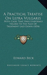 A Practical Treatise on Lepra Vulgaris: With Cases That Have Uniformly Yielded to the Plan of Treatment Laid Down (1834) di Edward Beck edito da Kessinger Publishing