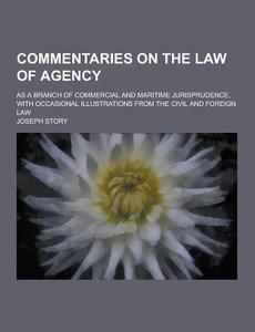 Commentaries On The Law Of Agency; As A Branch Of Commercial And Maritime Jurisprudence, With Occasional Illustrations From The Civil And Foreign Law di Joseph Story edito da Theclassics.us