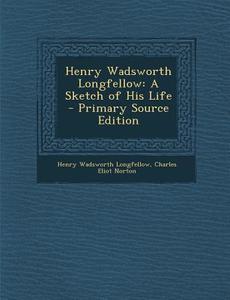 Henry Wadsworth Longfellow: A Sketch of His Life - Primary Source Edition di Henry Wadsworth Longfellow, Charles Eliot Norton edito da Nabu Press