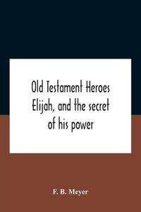 Old Testament Heroes Elijah, And The Secret Of His Power di B. Meyer F. B. Meyer edito da Alpha Editions