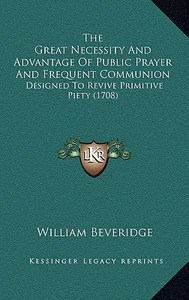 The Great Necessity and Advantage of Public Prayer and Frequent Communion: Designed to Revive Primitive Piety (1708) di William Beveridge edito da Kessinger Publishing