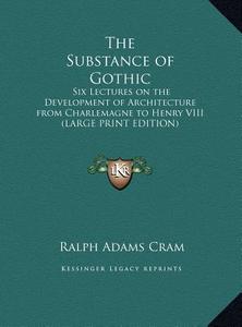 The Substance of Gothic: Six Lectures on the Development of Architecture from Charlemagne to Henry VIII (Large Print Edition) di Ralph Adams Cram edito da Kessinger Publishing