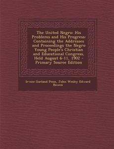 The United Negro: His Problems and His Progress: Containing the Addresses and Proceedings the Negro Young People's Christian and Educati di Irvine Garland Penn, John Wesley Edward Bowen edito da Nabu Press