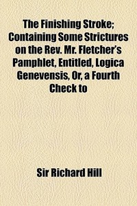 The Finishing Stroke; Containing Some Strictures On The Rev. Mr. Fletcher's Pamphlet, Entitled, Logica Genevensis, Or, A Fourth Check To di Sir Richard Hill edito da General Books Llc