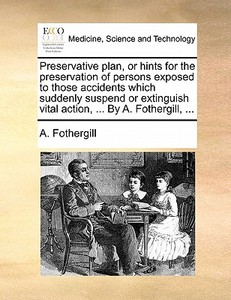 Preservative Plan, Or Hints For The Preservation Of Persons Exposed To Those Accidents Which Suddenly Suspend Or Extinguish Vital Action, ... By A. F di A. Fothergill edito da Gale Ecco, Print Editions