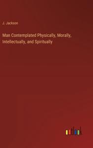 Man Contemplated Physically, Morally, Intellectually, and Spiritually di J. Jackson edito da Outlook Verlag