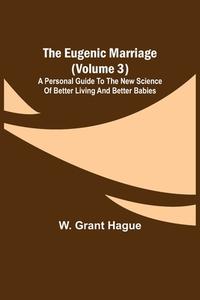 The Eugenic Marriage (Volume 3); A Personal Guide to the New Science of Better Living and Better Babies di W. Grant Hague edito da Alpha Editions